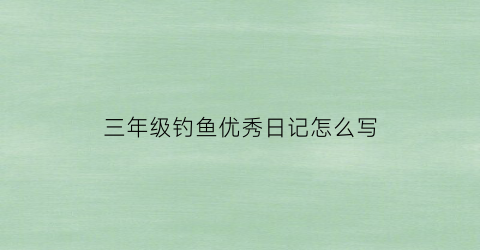 三年级钓鱼优秀日记怎么写(小学三年级钓鱼日记)
