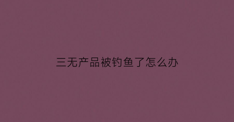 三无产品被钓鱼了怎么办(三无产品被钓鱼了怎么办赔偿)