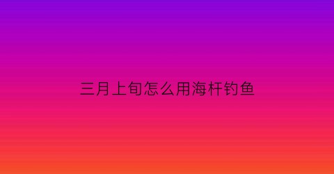 三月上旬怎么用海杆钓鱼(三月上旬怎么用海杆钓鱼呢)
