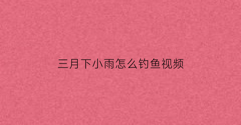 “三月下小雨怎么钓鱼视频(三月下旬钓鱼技巧)