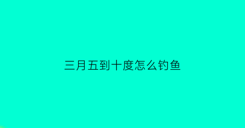 三月五到十度怎么钓鱼(三月五到十度怎么钓鱼呢)
