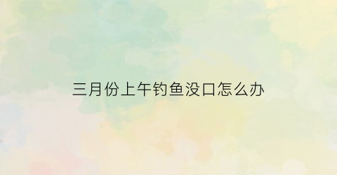 三月份上午钓鱼没口怎么办(三月份钓不到鱼)