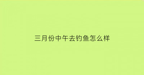 三月份中午去钓鱼怎么样(三月中旬适合钓什么鱼)
