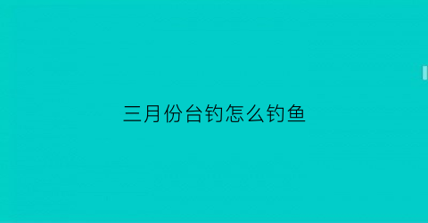 “三月份台钓怎么钓鱼(三月份台钓怎么钓鱼最好)