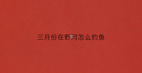 三月份在野河怎么钓鱼(3月野钓)