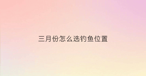 “三月份怎么选钓鱼位置(3月份如何钓鱼)