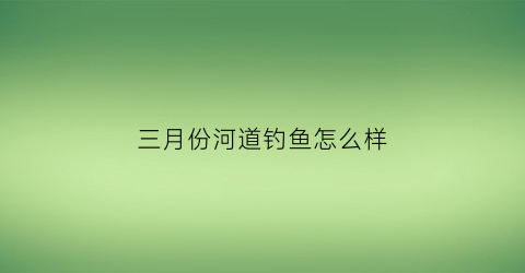 三月份河道钓鱼怎么样(三月份在河里钓鱼什么时候最好)
