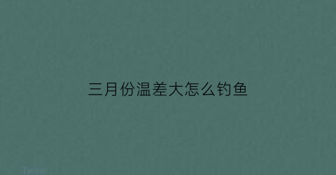 三月份温差大怎么钓鱼(3月气温偏低)
