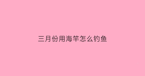 三月份用海竿怎么钓鱼(三月份用海竿怎么钓鱼呢)