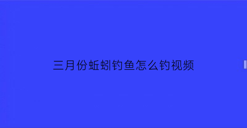 三月份蚯蚓钓鱼怎么钓视频(3月份蚯蚓能出来吗)