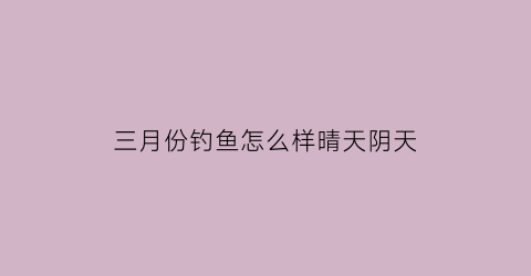 三月份钓鱼怎么样晴天阴天(三月份钓鱼怎么样晴天阴天好钓吗)