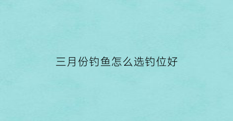 三月份钓鱼怎么选钓位好(3月份钓鱼用什么方法好钓)