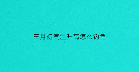 三月初气温升高怎么钓鱼(三月初钓鱼用什么饵)