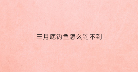 三月底钓鱼怎么钓不到(为什么三月钓鱼没口)