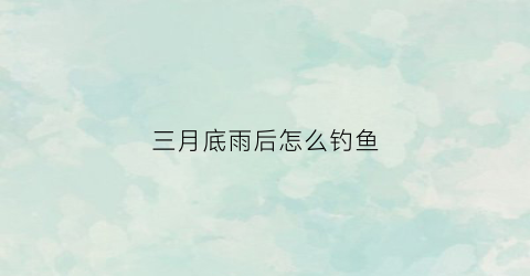 三月底雨后怎么钓鱼(3月小雨天怎么钓鱼)