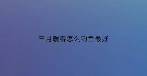 “三月暖春怎么钓鱼最好(三月春风暖下一句)