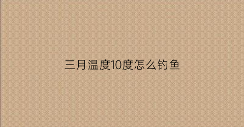 “三月温度10度怎么钓鱼(气温3一10度能钓鲤鱼吗)