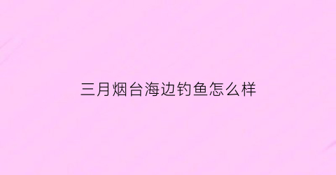 三月烟台海边钓鱼怎么样(烟台海边钓鱼季节表)