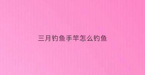 三月钓鱼手竿怎么钓鱼(3月钓鱼怎么钓)