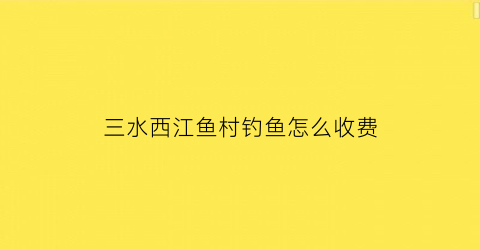 “三水西江鱼村钓鱼怎么收费(佛山西江钓鱼)