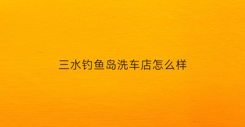 三水钓鱼岛洗车店怎么样(佛山三水钓鱼)