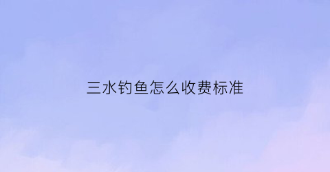 三水钓鱼怎么收费标准(三水钓鱼)