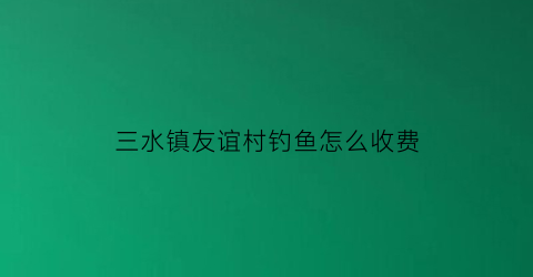 “三水镇友谊村钓鱼怎么收费(三水附近野钓)