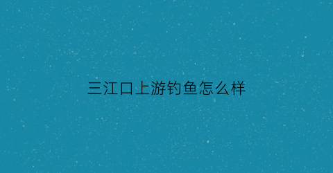 “三江口上游钓鱼怎么样(三江口上游钓鱼怎么样好钓吗)