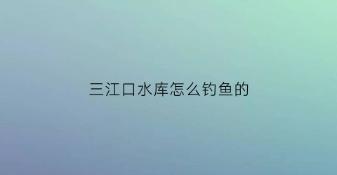 “三江口水库怎么钓鱼的(三江口水库怎么钓鱼的啊)