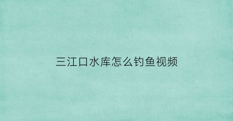 三江口水库怎么钓鱼视频(三江水库可以钓鱼吗)
