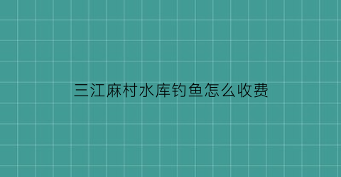 三江麻村水库钓鱼怎么收费(麻江水库工程)