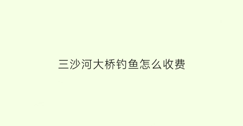 “三沙河大桥钓鱼怎么收费(三沙钓鱼能钓到啥)