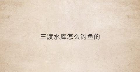 “三渡水库怎么钓鱼的(三渡溪水库)