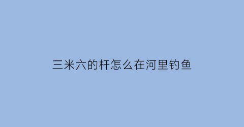 “三米六的杆怎么在河里钓鱼(三米六的杆怎么在河里钓鱼视频)