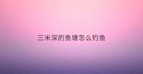 三米深的鱼塘怎么钓鱼(三米深的鱼塘怎么钓鱼呢)