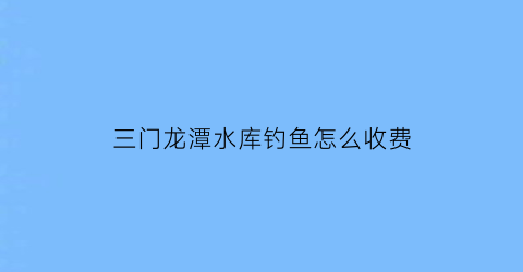 三门龙潭水库钓鱼怎么收费