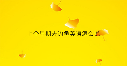 上个星期去钓鱼英语怎么说(上个星期天我去钓鱼了用英语怎么说)