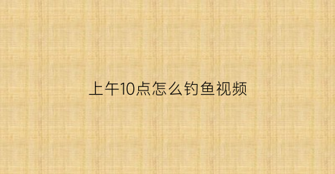上午10点怎么钓鱼视频(上午10点怎么钓鱼视频讲解)