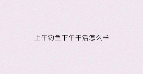 上午钓鱼下午干活怎么样