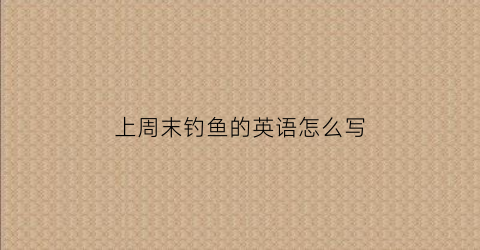 上周末钓鱼的英语怎么写(我上周末去钓鱼的英语)