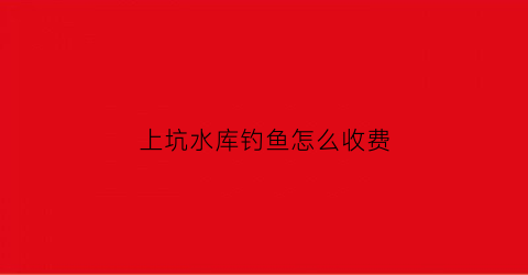 上坑水库钓鱼怎么收费(上坑水库可以钓鱼吗)