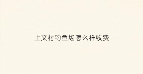 上文村钓鱼场怎么样收费(上文村钓鱼场怎么样收费的)