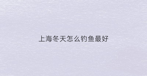 上海冬天怎么钓鱼最好(上海冬季钓鱼用什么饵料好)