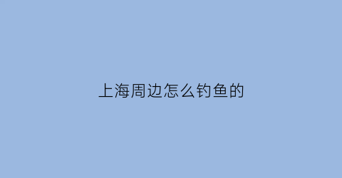 上海周边怎么钓鱼的(上海周边钓鱼好去处)