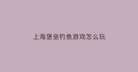 上海堡垒钓鱼游戏怎么玩(上诲堡垒)