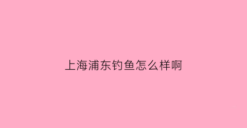 上海浦东钓鱼怎么样啊(上海浦东钓鱼怎么样啊知乎)