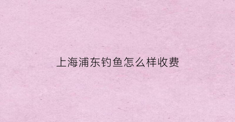 上海浦东钓鱼怎么样收费(上海浦东新区钓鱼)