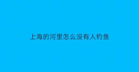 上海的河里怎么没有人钓鱼(上海为什么钓不到鱼)