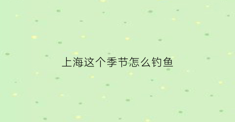 上海这个季节怎么钓鱼(上海什么时候适合钓虾)