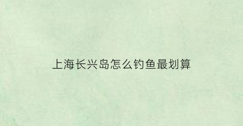 上海长兴岛怎么钓鱼最划算(上海长兴岛钓鱼的地方)